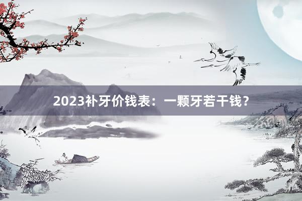 2023补牙价钱表：一颗牙若干钱？