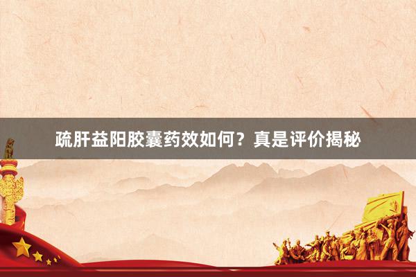 疏肝益阳胶囊药效如何？真是评价揭秘